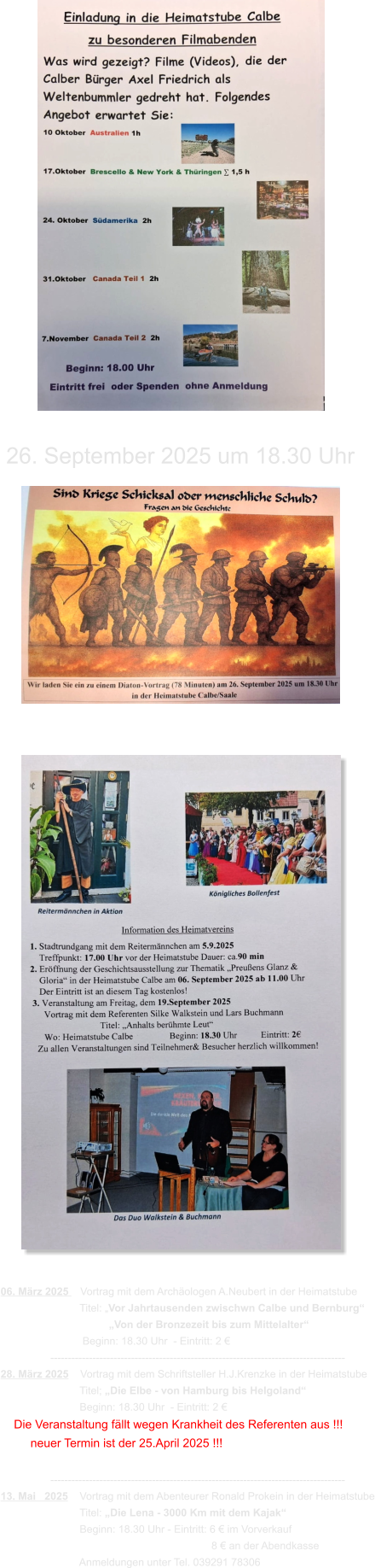 06. März 2025    Vortrag mit dem Archäologen A.Neubert in der Heimatstube                            Titel: „Vor Jahrtausenden zwischwn Calbe und Bernburg“                                      „Von der Bronzezeit bis zum Mittelalter“                             Beginn: 18.30 Uhr  - Eintritt: 2 €                  ------------------------------------------------------------------------------------ 28. März 2025    Vortrag mit dem Schriftsteller H.J.Krenzke in der Heimatstube                            Titel; „Die Elbe - von Hamburg bis Helgoland“                            Beginn: 18.30 Uhr  - Eintritt: 2 €     Die Veranstaltung fällt wegen Krankheit des Referenten aus !!!          neuer Termin ist der 25.April 2025 !!!                   ------------------------------------------------------------------------------------ 13. Mai   2025    Vortrag mit dem Abenteurer Ronald Prokein in der Heimatstube                            Titel: „Die Lena - 3000 Km mit dem Kajak“                            Beginn: 18.30 Uhr - Eintritt: 6 € im Vorverkauf                                                                         8 € an der Abendkasse                            Anmeldungen unter Tel. 039291 78306 26. September 2025 um 18.30 Uhr