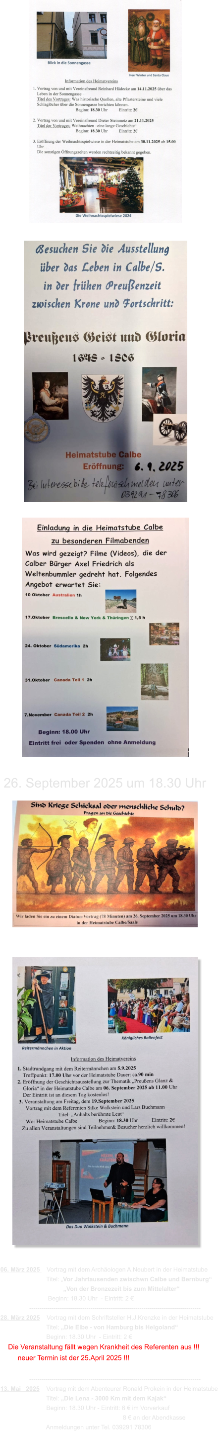 2025 06. März 2025    Vortrag mit dem Archäologen A.Neubert in der Heimatstube                            Titel: „Vor Jahrtausenden zwischwn Calbe und Bernburg“                                      „Von der Bronzezeit bis zum Mittelalter“                             Beginn: 18.30 Uhr  - Eintritt: 2 €                  ------------------------------------------------------------------------------------ 28. März 2025    Vortrag mit dem Schriftsteller H.J.Krenzke in der Heimatstube                            Titel; „Die Elbe - von Hamburg bis Helgoland“                            Beginn: 18.30 Uhr  - Eintritt: 2 €     Die Veranstaltung fällt wegen Krankheit des Referenten aus !!!          neuer Termin ist der 25.April 2025 !!!                   ------------------------------------------------------------------------------------ 13. Mai   2025    Vortrag mit dem Abenteurer Ronald Prokein in der Heimatstube                            Titel: „Die Lena - 3000 Km mit dem Kajak“                            Beginn: 18.30 Uhr - Eintritt: 6 € im Vorverkauf                                                                         8 € an der Abendkasse                            Anmeldungen unter Tel. 039291 78306 26. September 2025 um 18.30 Uhr