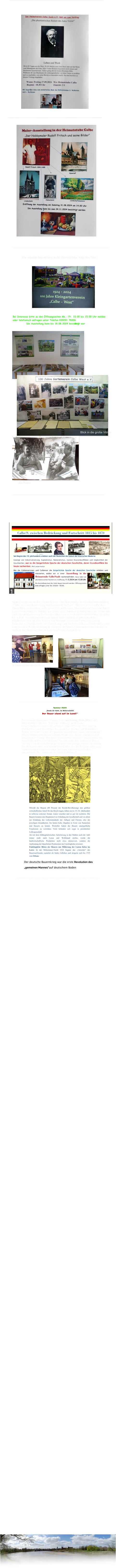 Ausstellungseröffnung am 11. Mai 2024 15.00Uhr Aktuell zeigen wir in der „Neuen Galerie“ der Heimatstube die Geschichtsausstellung „Calbe zwischen Bedrückung und Fortschritt 1815-18“. Wer sich entschließt, diese Ausstellung zu besuchen, sollte etwas Zeit mitbringen. Man bekommt zwar eine kurze Zusammenfassung des Inhaltes per Audio, also akustisch geboten, doch das ist nur eine grobe Zusammenfassung des Inhaltes. Dazu gibt es noch Informationsblätter, die jeder für sich als Ausstellungsanleitung nutzen kann. Ergänzend gibt es noch die Möglichkeit,sich mit dem Wirken von Wilhelm Loewe aus Calbe und Ludwig Schneider aus Schönebeck und ihrem Kampf um die Einheit Deutschlands und um die erste deutsche Reichverfassung in einem ca. 40 Minuten dauernden Film bekannt zu machen. Bei Interesse bitte im Vorfeld telefonisch anmelden.     D.Steinmetz bei der Eröffnung ----------------------------------------------------------------------------------- Sommer 1524 „Gnade dir Gott, du Ritterschaft! Der Bauer stand auf im Land!“ Ein weiterer interessanter Vortrag findet am Freitag 28.06.2024 in der Heimatstube Calbe statt. Wie jeder, halbwegs an deutscher GeschichteInteressierte weiß, stehen die Jahre 2024 und 2025 ganz im Zeichen der ersten Revolution des „gemeinen Mannes“ auf deutschem Boden. Gemeint ist damit der deutsche Bauernkrieg. Unser Vereinsfreund Dieter Steinmetz hat dieses wichtige Thema zum Anlass genommen und einen Diaton-Vortrag über diesen interessanten Abschnitt unserer deutschen Geschichte und was er mit unserer Gegend zu tun hat, produziert. Dieser Vortrag wird ab 18.00 Uhr in der Heimatstube gezeigt. Eintritt: 2€  Nutzen Sie die Gelegenheit, sich diesen Vortrag über, wie der Referent selbst sagt,  brisanten und hochinteressanten Abschnitt deutscher Geschichte, anzuschauen. Wir freuen uns auf jeden Teilnehmer!    Obwohl die Bauern (80 Prozent der Reichs-Bevölkerung) den größten wirtschaftlichen Anteil für das Reich trugen, lebten sie im 15./16. Jahrhundert in teilweise extremer Armut, waren verachtet und so gut wir rechtslos. Die Bauern leisteten den Hauptanteil zur Erhaltung der Gesellschaft und vor allem zur Erhaltung des Lebensstandards der Adligen und Fürsten, also der jeweiligen Grundherren. Sie hatten hohe Abgaben in Form von Naturalien und Steuern zu leisten. Weiterhin hatten die Bauern unentgeltliche Frondienste zu verrichten. Viele befanden sich sogar in persönlicher Leibeigenschaft. Als mit dem frühkapitalistischen Aufschwung in den Städten auch der Adel immer mehr nach Luxus und Wohlstand strebte, wurde die landwirtschaftliche Produktion nicht etwa intensiviert, sondern die Ausbeutung der bäuerlichen Produzenten ins Unerträgliche erweitert. Eindringliche Bitten der Bauern um Milderung der Lasten liefen ins Leere. In der Mittsommer-Nacht 1524 begann das „Unwetter“ des Bauernaufstandes zunächst als lindes Lüftchen und steigerte sich bis 1525 zum Orkan. Der deutsche Bauernkrieg war die erste Revolution des „gemeinen Mannes“auf deutschem Boden ---------------------------------------------------------------------------------------- ---------------------------------------------------------------------------------------------------- Die aktuelle Ausstellung in der Heimatstube trägt den Titel: ------------------------------------------------------------------------------------------------ Blick in die große Vitrine alte Fotos ------------------------------------------------------------------------------------------------- -------------------------------------------------------------------------------------------------