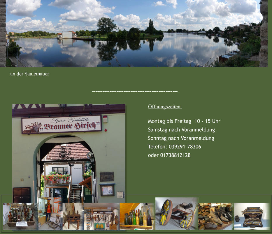 Öffnungszeiten: Montag bis Freitag  10 - 15 Uhr Samstag nach Voranmeldung Sonntag nach Voranmeldung Telefon: 039291-78306 oder 01738812128 ------------------------------------------------- an der Saalemauer